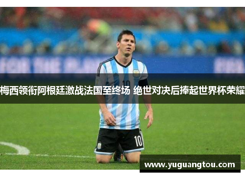 梅西领衔阿根廷激战法国至终场 绝世对决后捧起世界杯荣耀