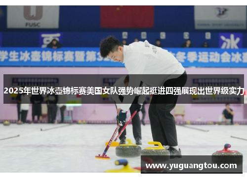 2025年世界冰壶锦标赛美国女队强势崛起挺进四强展现出世界级实力