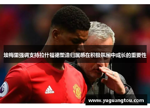 埃梅里强调支持拉什福德塑造归属感在积极氛围中成长的重要性