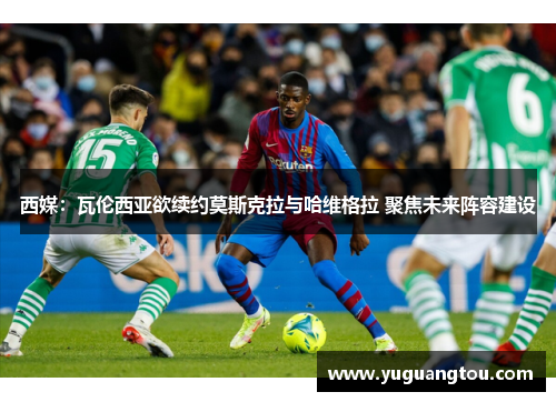 西媒：瓦伦西亚欲续约莫斯克拉与哈维格拉 聚焦未来阵容建设