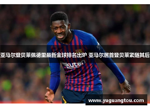 亚马尔登贝莱佩德里最新金球排名出炉 亚马尔居首登贝莱紧随其后